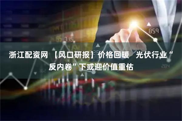浙江配资网 【风口研报】价格回暖   光伏行业“反内卷”下或迎价值重估