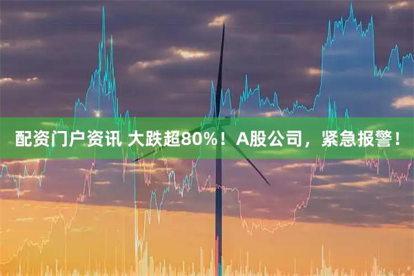 配资门户资讯 大跌超80%！A股公司，紧急报警！