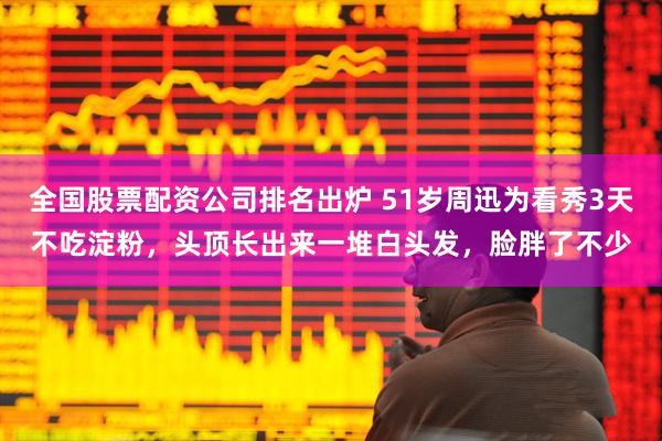 全国股票配资公司排名出炉 51岁周迅为看秀3天不吃淀粉，头顶长出来一堆白头发，脸胖了不少