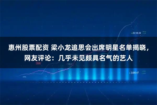 惠州股票配资 梁小龙追思会出席明星名单揭晓，网友评论：几乎未见颇具名气的艺人