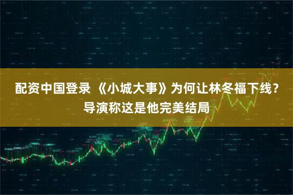 配资中国登录 《小城大事》为何让林冬福下线？导演称这是他完美结局