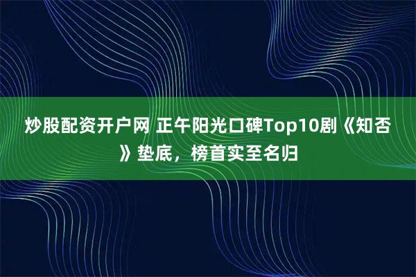 炒股配资开户网 正午阳光口碑Top10剧《知否》垫底，榜首实至名归