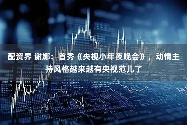 配资界 谢娜：首秀《央视小年夜晚会》，动情主持风格越来越有央视范儿了