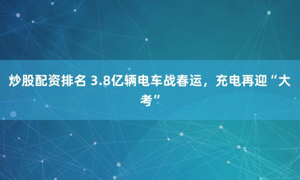 炒股配资排名 3.8亿辆电车战春运，充电再迎“大考”