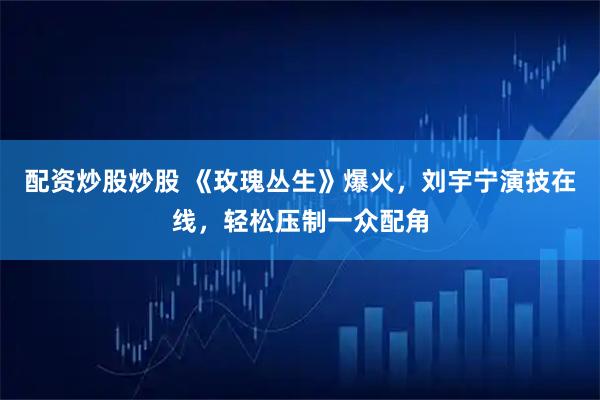 配资炒股炒股 《玫瑰丛生》爆火，刘宇宁演技在线，轻松压制一众配角