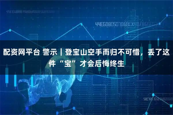 配资网平台 警示｜登宝山空手而归不可惜，丢了这件 “宝” 才会后悔终生