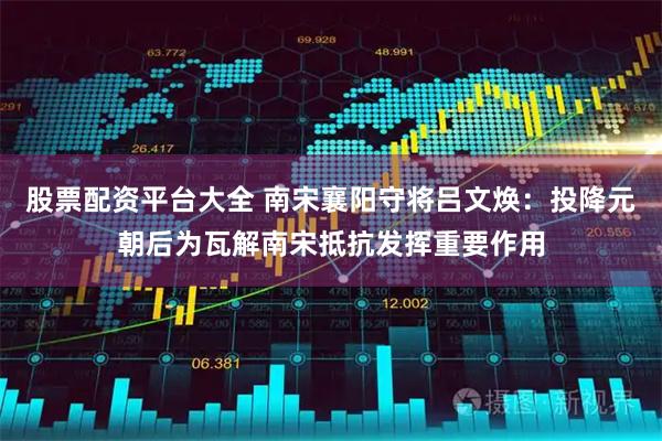 股票配资平台大全 南宋襄阳守将吕文焕：投降元朝后为瓦解南宋抵抗发挥重要作用