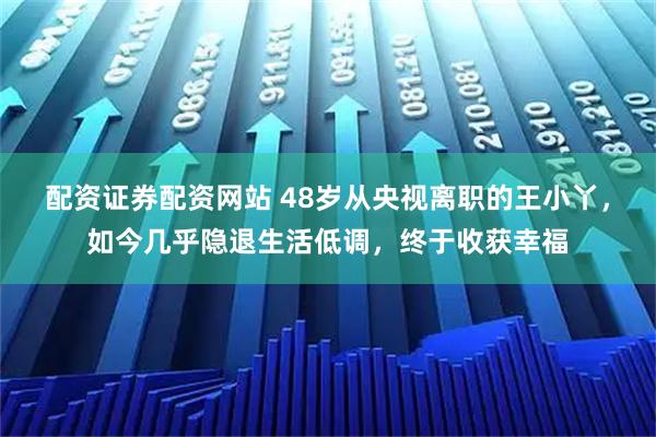 配资证券配资网站 48岁从央视离职的王小丫，如今几乎隐退生活低调，终于收获幸福