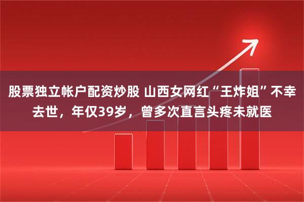 股票独立帐户配资炒股 山西女网红“王炸姐”不幸去世，年仅39岁，曾多次直言头疼未就医