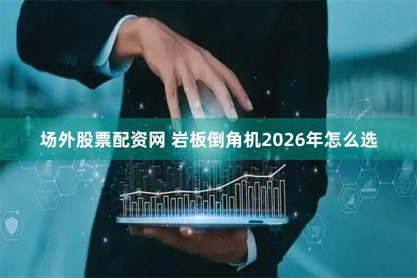 场外股票配资网 岩板倒角机2026年怎么选